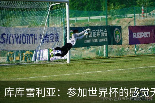 库库雷利亚：参加世界杯的感觉无与伦比，在决赛进球犹如梦想成真